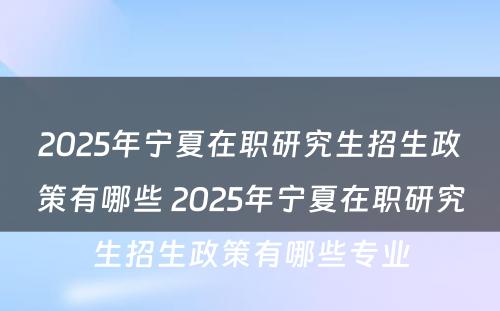 2025年宁夏在职研究生招生政策有哪些 2025年宁夏在职研究生招生政策有哪些专业