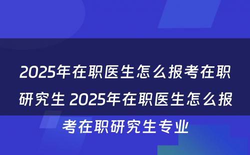 2025年在职医生怎么报考在职研究生 2025年在职医生怎么报考在职研究生专业