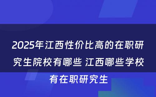 2025年江西性价比高的在职研究生院校有哪些 江西哪些学校有在职研究生