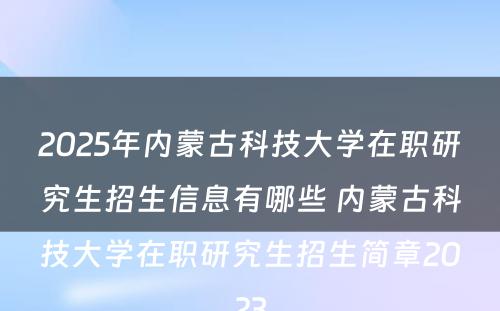 2025年内蒙古科技大学在职研究生招生信息有哪些 内蒙古科技大学在职研究生招生简章2023