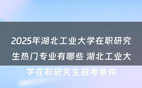 2025年湖北工业大学在职研究生热门专业有哪些 湖北工业大学在职研究生报考条件