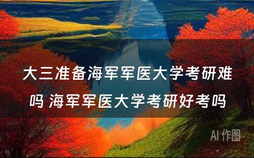 大三准备海军军医大学考研难吗 海军军医大学考研好考吗