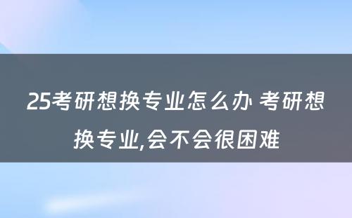 25考研想换专业怎么办 考研想换专业,会不会很困难