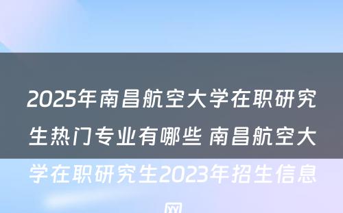 2025年南昌航空大学在职研究生热门专业有哪些 南昌航空大学在职研究生2023年招生信息网