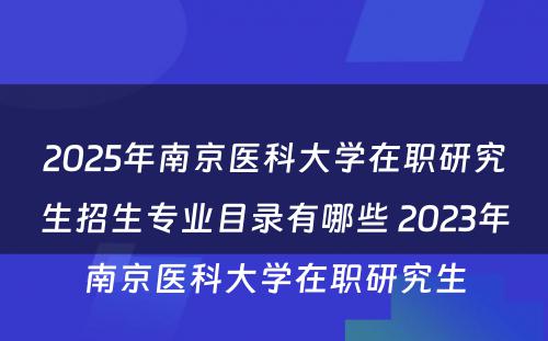 2025年南京医科大学在职研究生招生专业目录有哪些 2023年南京医科大学在职研究生