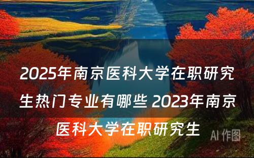 2025年南京医科大学在职研究生热门专业有哪些 2023年南京医科大学在职研究生