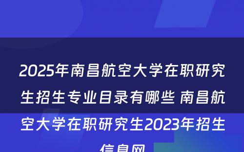 2025年南昌航空大学在职研究生招生专业目录有哪些 南昌航空大学在职研究生2023年招生信息网