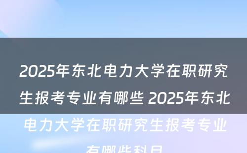 2025年东北电力大学在职研究生报考专业有哪些 2025年东北电力大学在职研究生报考专业有哪些科目