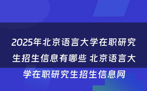 2025年北京语言大学在职研究生招生信息有哪些 北京语言大学在职研究生招生信息网