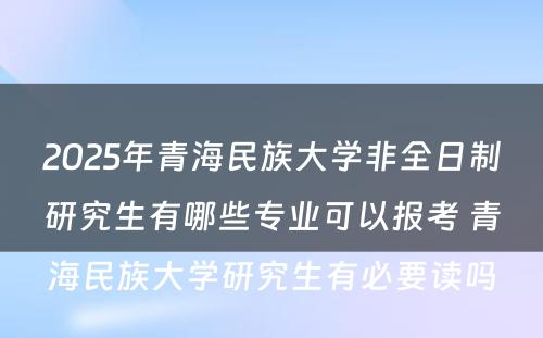 2025年青海民族大学非全日制研究生有哪些专业可以报考 青海民族大学研究生有必要读吗