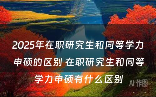 2025年在职研究生和同等学力申硕的区别 在职研究生和同等学力申硕有什么区别