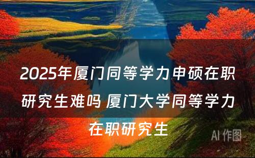 2025年厦门同等学力申硕在职研究生难吗 厦门大学同等学力在职研究生