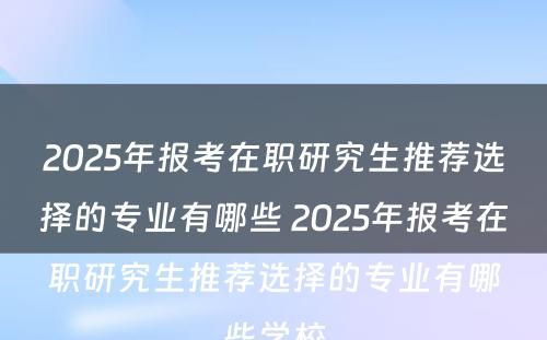 2025年报考在职研究生推荐选择的专业有哪些 2025年报考在职研究生推荐选择的专业有哪些学校