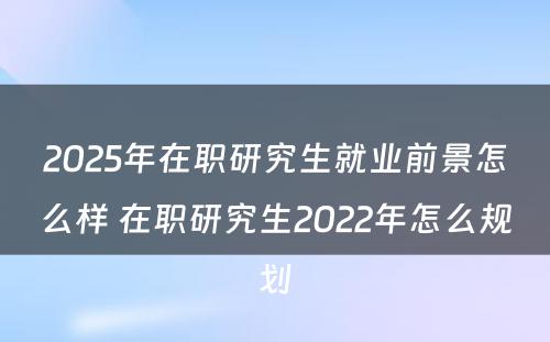 2025年在职研究生就业前景怎么样 在职研究生2022年怎么规划