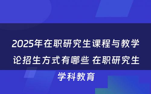 2025年在职研究生课程与教学论招生方式有哪些 在职研究生学科教育