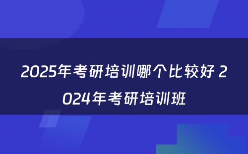 2025年考研培训哪个比较好 2024年考研培训班