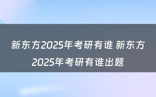 新东方2025年考研有谁 新东方2025年考研有谁出题