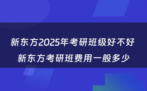 新东方2025年考研班级好不好 新东方考研班费用一般多少