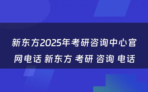 新东方2025年考研咨询中心官网电话 新东方 考研 咨询 电话