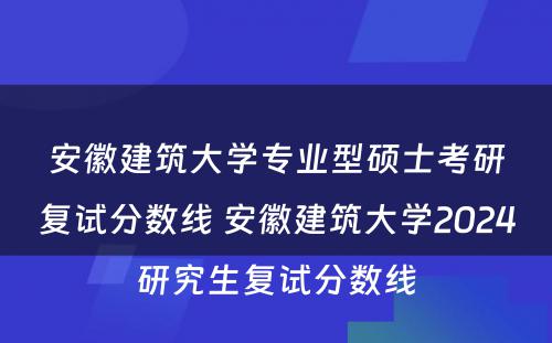 安徽建筑大学专业型硕士考研复试分数线 安徽建筑大学2024研究生复试分数线