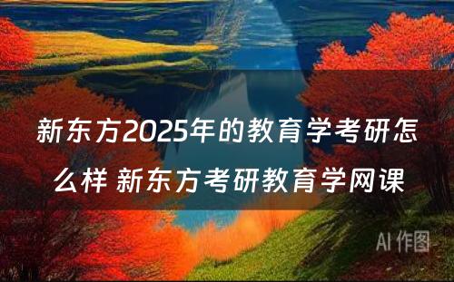 新东方2025年的教育学考研怎么样 新东方考研教育学网课