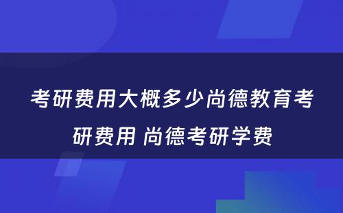 考研费用大概多少尚德教育考研费用 尚德考研学费