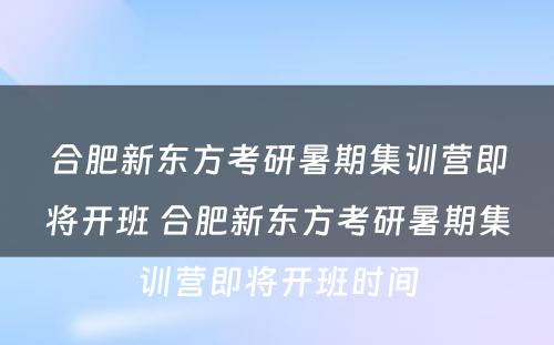 合肥新东方考研暑期集训营即将开班 合肥新东方考研暑期集训营即将开班时间