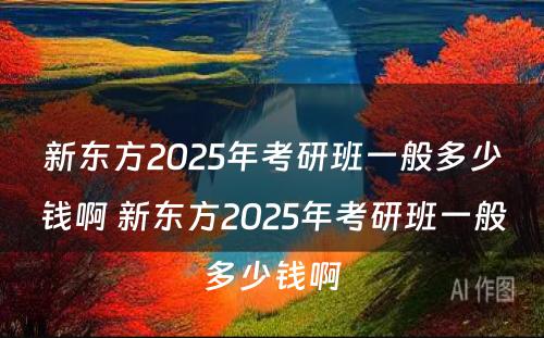 新东方2025年考研班一般多少钱啊 新东方2025年考研班一般多少钱啊