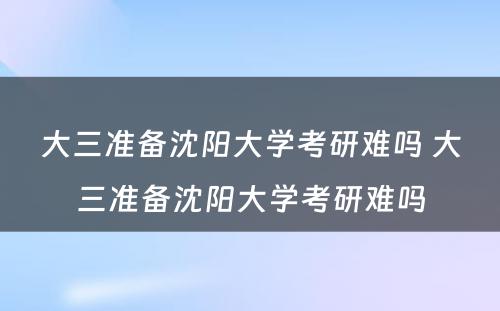 大三准备沈阳大学考研难吗 大三准备沈阳大学考研难吗