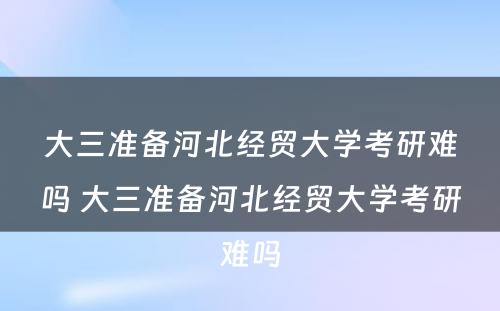 大三准备河北经贸大学考研难吗 大三准备河北经贸大学考研难吗