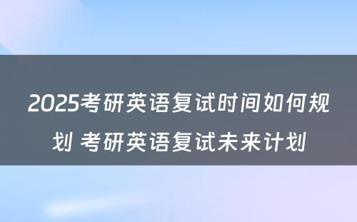 2025考研英语复试时间如何规划 考研英语复试未来计划