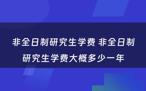 非全日制研究生学费 非全日制研究生学费大概多少一年