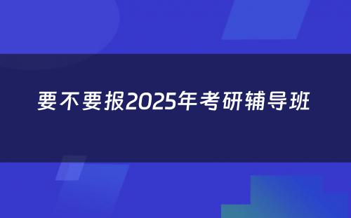 要不要报2025年考研辅导班 