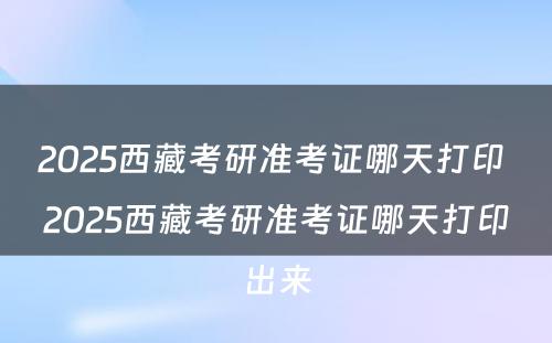 2025西藏考研准考证哪天打印 2025西藏考研准考证哪天打印出来