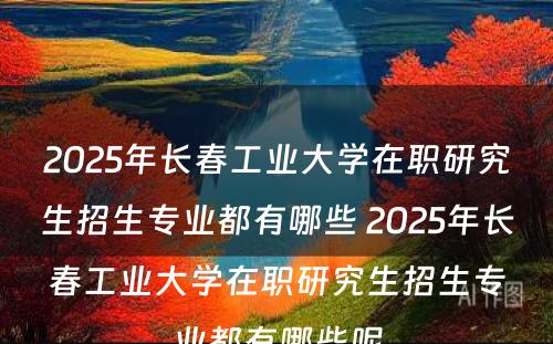 2025年长春工业大学在职研究生招生专业都有哪些 2025年长春工业大学在职研究生招生专业都有哪些呢