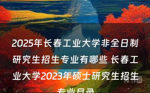 2025年长春工业大学非全日制研究生招生专业有哪些 长春工业大学2023年硕士研究生招生专业目录