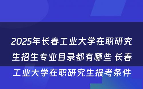 2025年长春工业大学在职研究生招生专业目录都有哪些 长春工业大学在职研究生报考条件