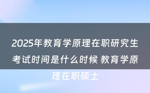 2025年教育学原理在职研究生考试时间是什么时候 教育学原理在职硕士