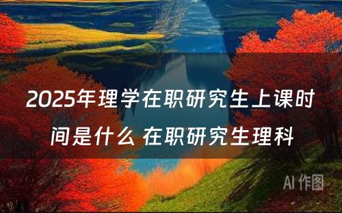 2025年理学在职研究生上课时间是什么 在职研究生理科