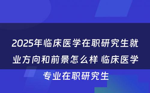 2025年临床医学在职研究生就业方向和前景怎么样 临床医学专业在职研究生