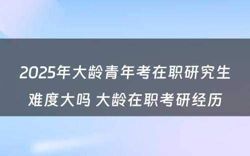 2025年大龄青年考在职研究生难度大吗 大龄在职考研经历