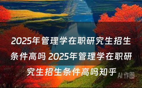 2025年管理学在职研究生招生条件高吗 2025年管理学在职研究生招生条件高吗知乎