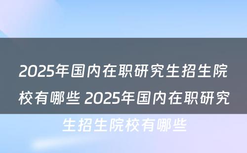 2025年国内在职研究生招生院校有哪些 2025年国内在职研究生招生院校有哪些