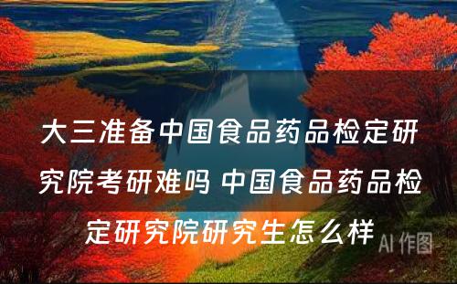 大三准备中国食品药品检定研究院考研难吗 中国食品药品检定研究院研究生怎么样