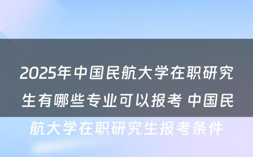 2025年中国民航大学在职研究生有哪些专业可以报考 中国民航大学在职研究生报考条件