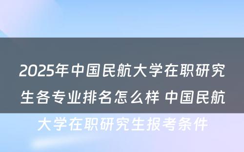 2025年中国民航大学在职研究生各专业排名怎么样 中国民航大学在职研究生报考条件