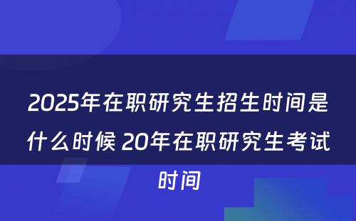 2025年在职研究生招生时间是什么时候 20年在职研究生考试时间