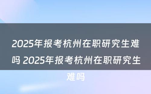 2025年报考杭州在职研究生难吗 2025年报考杭州在职研究生难吗