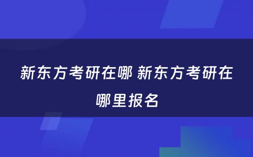 新东方考研在哪 新东方考研在哪里报名