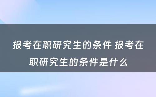 报考在职研究生的条件 报考在职研究生的条件是什么